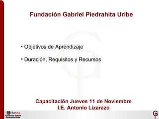 Fundación Gabriel Piedrahita Uribe
• Objetivos de Aprendizaje
• Duración, Requisitos y Recursos
Capacitación Jueves 11 de Noviembre
I.E. Antonio Lizarazo
 