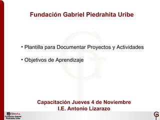 Fundación Gabriel Piedrahita Uribe
• Plantilla para Documentar Proyectos y Actividades
• Objetivos de Aprendizaje
Capacitación Jueves 4 de Noviembre
I.E. Antonio Lizarazo
 
