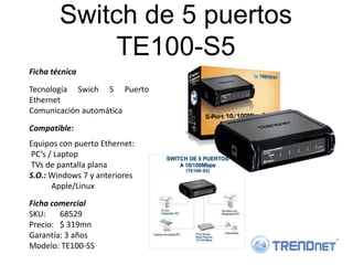 Switch de 5 puertos
            TE100-S5
Ficha técnica

Tecnología Swich 5 Puerto
Ethernet
Comunicación automática

Compatible:
Equipos con puerto Ethernet:
PC’s / Laptop
TVs de pantalla plana
S.O.: Windows 7 y anteriores
      Apple/Linux
Ficha comercial
SKU:    68529
Precio: $ 319mn
Garantía: 3 años
Modelo: TE100-S5
 