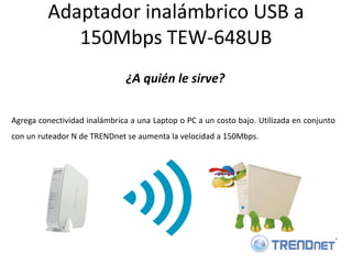 Adaptador inalámbrico USB a
            150Mbps TEW-648UB
                               ¿A quién le sirve?

Agrega conectividad inalámbrica a una Laptop o PC a un costo bajo. Utilizada en conjunto
con un ruteador N de TRENDnet se aumenta la velocidad a 150Mbps.
 