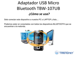 Adaptador USB Micro
              Bluetooth TBW-107UB
                           ¿Cómo se usa?
Solo conectar este dispositivo a nuestra PC o LAPTOP y listo…

Podemos estar en conectados con todos los dispositivos BLUETOOTH que se
encuentran a la redonda.
 