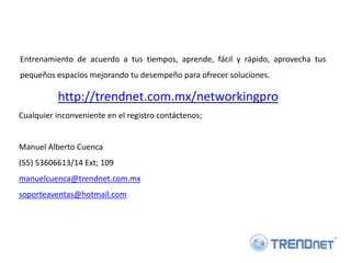 Entrenamiento de acuerdo a tus tiempos, aprende, fácil y rápido, aprovecha tus
pequeños espacios mejorando tu desempeño para ofrecer soluciones.

          http://trendnet.com.mx/networkingpro
Cualquier inconveniente en el registro contáctenos;


Manuel Alberto Cuenca
(55) 53606613/14 Ext; 109
manuelcuenca@trendnet.com.mx
soporteaventas@hotmail.com
 