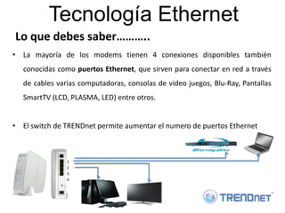 Tecnología Ethernet
Lo que debes saber………..
• La mayoría de los modems tienen 4 conexiones disponibles también
   conocidas como puertos Ethernet, que sirven para conectar en red a través
   de cables varias computadoras, consolas de video juegos, Blu-Ray, Pantallas
   SmartTV (LCD, PLASMA, LED) entre otros.


• El switch de TRENDnet permite aumentar el numero de puertos Ethernet



                1
                2
                3
                4
 