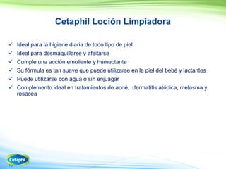 10
Cetaphil Loción Limpiadora
 Ideal para la higiene diaria de todo tipo de piel
 Ideal para desmaquillarse y afeitarse
 Cumple una acción emoliente y humectante
 Su fórmula es tan suave que puede utilizarse en la piel del bebé y lactantes
 Puede utilizarse con agua o sin enjuagar
 Complemento ideal en tratamientos de acné, dermatitis atópica, melasma y
rosácea
 