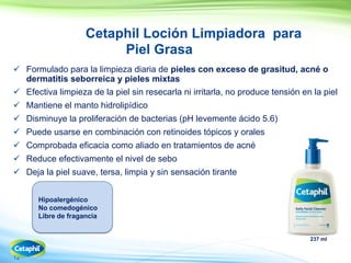 12
Cetaphil Loción Limpiadora para
Piel Grasa
 Formulado para la limpieza diaria de pieles con exceso de grasitud, acné o
dermatitis seborreica y pieles mixtas
 Efectiva limpieza de la piel sin resecarla ni irritarla, no produce tensión en la piel
 Mantiene el manto hidrolipídico
 Disminuye la proliferación de bacterias (pH levemente ácido 5.6)
 Puede usarse en combinación con retinoides tópicos y orales
 Comprobada eficacia como aliado en tratamientos de acné
 Reduce efectivamente el nivel de sebo
 Deja la piel suave, tersa, limpia y sin sensación tirante
237 ml
Hipoalergénico
No comedogénico
Libre de fragancia
 