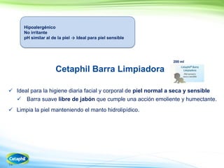 14
200 ml
Cetaphil Barra Limpiadora
 Ideal para la higiene diaria facial y corporal de piel normal a seca y sensible
Barra suave libre de jabón que cumple una acción emoliente y humectante.
 Limpia la piel manteniendo el manto hidrolipídico.
Hipoalergénico
No irritante
pH similar al de la piel  Ideal para piel sensible
 