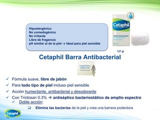 15
Cetaphil Barra Antibacterial
 Fórmula suave, libre de jabón
 Para todo tipo de piel incluso piel sensible
 Acción humectante, antibacterial y desodorante
 Con Triclosan 0.3%  antiséptico bacteriostático de amplio espectro
Doble acción:
 Elimina las bacterias de la piel y crea una barrera protectora
127 gr
Hipoalergénico
No comedogénico
No irritante
Libre de fragancia
pH similar al de la piel  Ideal para piel sensible
 