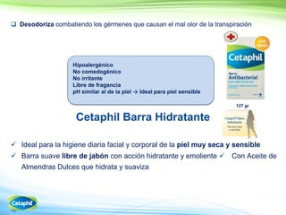 16
 Desodoriza combatiendo los gérmenes que causan el mal olor de la transpiración
Cetaphil Barra Hidratante
 Ideal para la higiene diaria facial y corporal de la piel muy seca y sensible
 Barra suave libre de jabón con acción hidratante y emoliente Con Aceite de
Almendras Dulces que hidrata y suaviza
127 gr
Hipoalergénico
No comedogénico
No irritante
Libre de fragancia
pH similar al de la piel  Ideal para piel sensible
 