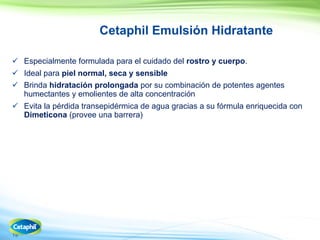 19
Cetaphil Emulsión Hidratante
 Especialmente formulada para el cuidado del rostro y cuerpo.
 Ideal para piel normal, seca y sensible
 Brinda hidratación prolongada por su combinación de potentes agentes
humectantes y emolientes de alta concentración
 Evita la pérdida transepidérmica de agua gracias a su fórmula enriquecida con
Dimeticona (provee una barrera)
 