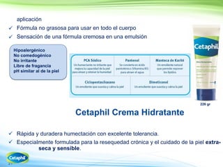 21
Cetaphil Crema Hidratante
 Rápida y duradera humectación con excelente tolerancia.
 Especialmente formulada para la resequedad crónica y el cuidado de la piel extra-
seca y sensible.
aplicación
 Fórmula no grasosa para usar en todo el cuerpo
 Sensación de una fórmula cremosa en una emulsión
Hipoalergénico
No comedogénico
No irritante
Libre de fragancia
pH similar al de la piel
226 gr
 