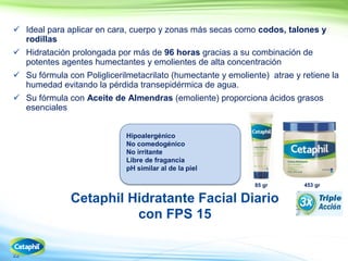 22
 Ideal para aplicar en cara, cuerpo y zonas más secas como codos, talones y
rodillas
 Hidratación prolongada por más de 96 horas gracias a su combinación de
potentes agentes humectantes y emolientes de alta concentración
 Su fórmula con Poliglicerilmetacrilato (humectante y emoliente) atrae y retiene la
humedad evitando la pérdida transepidérmica de agua.
 Su fórmula con Aceite de Almendras (emoliente) proporciona ácidos grasos
esenciales
Cetaphil Hidratante Facial Diario
con FPS 15
453 gr85 gr
Hipoalergénico
No comedogénico
No irritante
Libre de fragancia
pH similar al de la piel
 