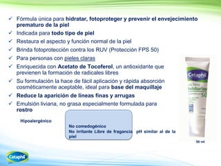 24
 Fórmula única para hidratar, fotoproteger y prevenir el envejecimiento
prematuro de la piel
 Indicada para todo tipo de piel
 Restaura el aspecto y función normal de la piel
 Brinda fotoprotección contra los RUV (Protección FPS 50)
 Para personas con pieles claras
 Enriquecida con Acetato de Tocoferol, un antioxidante que
previenen la formación de radicales libres
 Su formulación la hace de fácil aplicación y rápida absorción
cosméticamente aceptable, ideal para base del maquillaje
 Reduce la aparición de líneas finas y arrugas
 Emulsión liviana, no grasa especialmente formulada para
rostro
Hipoalergénico
No comedogénico
No irritante Libre de fragancia pH similar al de la
piel
50 ml
 