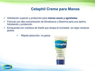 25
Cetaphil Crema para Manos
 Hidratación superior y protección para manos secas y agrietadas
 Fórmula con alta concentración de Dimeticona y Glicerina para una óptima
hidratación y protección
 Enriquecida con manteca de Karité que atrapa la humedad sin dejar residuos
grasos
 Rápida absorción, no grasa
 