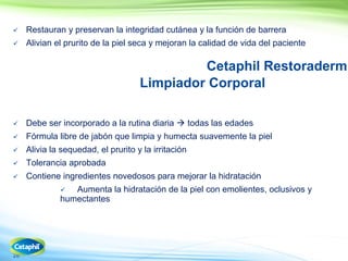 28
 Restauran y preservan la integridad cutánea y la función de barrera
 Alivian el prurito de la piel seca y mejoran la calidad de vida del paciente
Cetaphil Restoraderm
Limpiador Corporal
 Debe ser incorporado a la rutina diaria  todas las edades
 Fórmula libre de jabón que limpia y humecta suavemente la piel
 Alivia la sequedad, el prurito y la irritación
 Tolerancia aprobada
 Contiene ingredientes novedosos para mejorar la hidratación
 Aumenta la hidratación de la piel con emolientes, oclusivos y
humectantes
 
