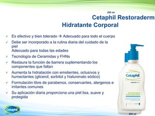 29
295 ml
Cetaphil Restoraderm
Hidratante Corporal
 Es efectivo y bien tolerado  Adecuado para todo el cuerpo
 Debe ser incorporado a la rutina diaria del cuidado de la
piel
Adecuado para todas las edades
 Tecnología de Ceramidas y FHNs
 Restaura la función de barrera suplementando los
componentes que faltan
 Aumenta la hidratación con emolientes, oclusivos y
humectantes (glicerol, sorbitol y hialuronato sódico)
 Formulación libre de parabenos, conservantes, alergenos e
irritantes comunes
 Su aplicación diaria proporciona una piel lisa, suave y
protegida
295 ml
 
