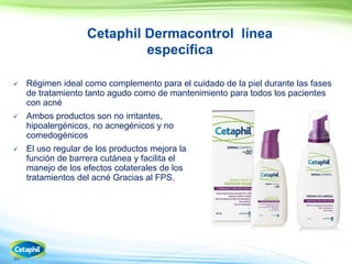 30
Cetaphil Dermacontrol línea
específica
 Régimen ideal como complemento para el cuidado de la piel durante las fases
de tratamiento tanto agudo como de mantenimiento para todos los pacientes
con acné
 Ambos productos son no irritantes,
hipoalergénicos, no acnegénicos y no
comedogénicos
 El uso regular de los productos mejora la
función de barrera cutánea y facilita el
manejo de los efectos colaterales de los
tratamientos del acné Gracias al FPS.
 