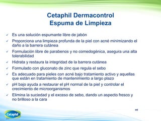 ml
31
Cetaphil Dermacontrol
Espuma de Limpieza
 Es una solución espumante libre de jabón
 Proporciona una limpieza profunda de la piel con acné minimizando el
daño a la barrera cutánea
 Formulación libre de parabenos y no comedogénica, asegura una alta
tolerabilidad
 Hidrata y restaura la integridad de la barrera cutánea
 Formulado con gluconato de zinc que regula el sebo
 Es adecuado para pieles con acné bajo tratamiento activo y aquellas
que están en tratamiento de mantenimiento a largo plazo
 pH bajo ayuda a restaurar el pH normal de la piel y controlar el
crecimiento de microorganismos
 Elimina la suciedad y el exceso de sebo, dando un aspecto fresco y
no brilloso a la cara
 