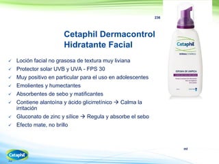 ml
32
236
Cetaphil Dermacontrol
Hidratante Facial
 Loción facial no grasosa de textura muy liviana
 Protector solar UVB y UVA - FPS 30
 Muy positivo en particular para el uso en adolescentes
 Emolientes y humectantes
 Absorbentes de sebo y matificantes
 Contiene alantoína y ácido glicirretínico  Calma la
irritación
 Gluconato de zinc y sílice  Regula y absorbe el sebo
 Efecto mate, no brillo
 