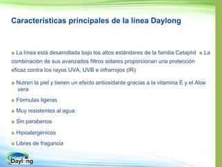 38
Características principales de la línea Daylong
■ ■ La
eficaz contra los rayos UVA, UVB e infrarrojos (IR)
■ Nutren la piel y tienen un efecto antioxidante gracias a la vitamina E y el Aloe
vera
■
■ Muy resistentes al agua
■ Sin parabenos
■
■ Libres de fragancia
 