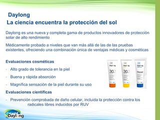 42
Daylong
La ciencia encuentra la protección del sol
Daylong es una nueva y completa gama de productos innovadores de protección
solar de alto rendimiento
Médicamente probado a niveles que van más allá de las de las pruebas
existentes, ofreciendo una combinación única de ventajas médicas y cosméticas
Evaluaciones cosméticas
- Alto grado de tolerancia en la piel
- Buena y rápida absorción
- Magnífica sensación de la piel durante su uso
Evaluaciones científicas
- Prevención comprobada de daño celular, incluida la protección contra los
radicales libres inducidos por RUV
 