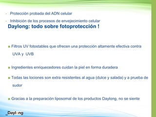 43
- Protección probada del ADN celular
- Inhibición de los procesos de envejecimiento celular
Daylong: todo sobre fotoprotección !
■ Filtros UV fotostables que ofrecen una protección altamente efectiva contra
UVA y UVB
■ Ingredientes enriquecedores cuidan la piel en forma duradera
■ Todas las lociones son extra resistentes al agua (dulce y salada) y a prueba de
sudor
■ Gracias a la preparación liposomal de los productos Daylong, no se siente
 
