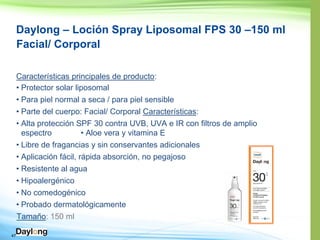 47
Daylong – Loción Spray Liposomal FPS 30 –150 ml
Facial/ Corporal
Características principales de producto:
• Protector solar liposomal
• Para piel normal a seca / para piel sensible
• Parte del cuerpo: Facial/ Corporal Características:
• 30 contra UVB, UVA e IR con filtros de amplio
• E
• Libre de fragancias y sin conservantes adicionales
• Aplicación fácil, rápida absorción, no pegajoso
• Resistente al agua
• Hipoalergénico
• No comedogénico
•
Tamaño: 150 ml
 