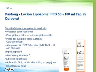 49
50 ml
Daylong - Loción Liposomal FPS 50 - 100 ml Facial/
Corporal
Características principales de producto:
• Protector solar liposomal
• Para piel normal a seca / para piel sensible
• Parte del cuerpo: Facial/ Corporal
Características:
• 50 contra UVB, UVA e IR
con filtros de
amplio espectro
• Aloe vera y vitamina E
• Libre de fragancias
• il, rápida absorción, no pegajoso
• Resistente al agua
 