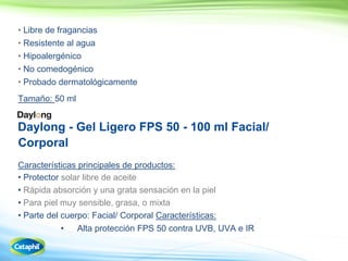 56
• Libre de fragancias
• Resistente al agua
• Hipoalergénico
• No comedogénico
•
Tamaño: 50 ml
Daylong - Gel Ligero FPS 50 - 100 ml Facial/
Corporal
Características principales de productos:
• Protector solar libre de aceite
•
• Para piel muy sensible, grasa, o mixta
• Parte del cuerpo: Facial/ Corporal Características:
• 50 contra UVB, UVA e IR
 