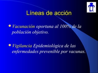 Líneas de acciónLíneas de acción
Vacunación oportuna al 100% de la
población objetivo.
Vigilancia Epidemiológica de las
enfermedades prevenible por vacunas.
 