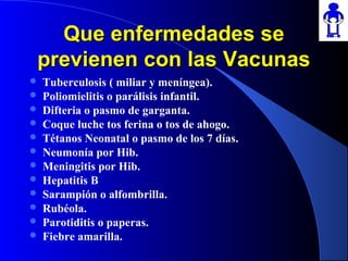 Que enfermedades seQue enfermedades se
previenen con las Vacunasprevienen con las Vacunas
 Tuberculosis ( miliar y meníngea).
 Poliomielitis o parálisis infantil.
 Difteria o pasmo de garganta.
 Coque luche tos ferina o tos de ahogo.
 Tétanos Neonatal o pasmo de los 7 días.
 Neumonía por Hib.
 Meningitis por Hib.
 Hepatitis B
 Sarampión o alfombrilla.
 Rubéola.
 Parotiditis o paperas.
 Fiebre amarilla.
 