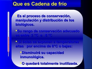 Es el proceso de conservación,Es el proceso de conservación,
manipulación y distribución de losmanipulación y distribución de los
biológicos.biológicos.
Su rango de conservación adecuadoSu rango de conservación adecuado
es entre 2es entre 2 °C°C a 8a 8 °C°C
 Si éstas se exponen a temperaturasSi éstas se exponen a temperaturas
altas por encima de 8altas por encima de 8°C o bajas:°C o bajas:
Disminuirá su capacidadDisminuirá su capacidad
inmunológica.inmunológica.
O quedará totalmente inutilizadaO quedará totalmente inutilizada..
Que es Cadena de frío
 