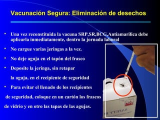 Vacunación Segura: Eliminación de desechosVacunación Segura: Eliminación de desechos
 Una vez reconstituida la vacuna SRP,SR,BCG,Antiamarilica debe
aplicarla inmediatamente, dentro la jornada laboral
 No cargue varias jeringas a la vez.
 No deje aguja en el tapón del frasco
 Deposite la jeringa, sin retapar
la aguja, en el recipiente de seguridad
 Para evitar el llenado de los recipientes
de seguridad, coloque en un cartón los frascos
de vidrio y en otro las tapas de las agujas.
 
