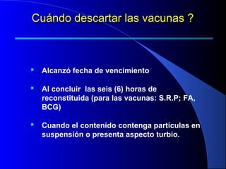  Alcanzó fecha de vencimiento
 Al concluir las seis (6) horas de
reconstituida (para las vacunas: S.R.P; FA,
BCG)
 Cuando el contenido contenga partículas en
suspensión o presenta aspecto turbio.
Cuándo descartar las vacunas ?Cuándo descartar las vacunas ?
 