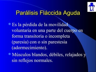 Parálisis Fláccida AgudaParálisis Fláccida Aguda
Es la pérdida de la movilidad
voluntaria en una parte del cuerpo en
forma transitoria o incompleta
(paresia) con o sin parestesia
(adormecimiento).
Músculos blandos, débiles, relajados y
sin reflejos normales.
 