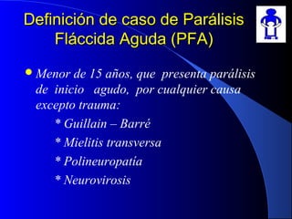 Definición de caso de ParálisisDefinición de caso de Parálisis
Fláccida Aguda (PFA)Fláccida Aguda (PFA)
Menor de 15 años, que presenta parálisis
de inicio agudo, por cualquier causa
excepto trauma:
* Guillain – Barré
* Mielitis transversa
* Polineuropatía
* Neurovirosis
 