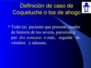 Definición de caso deDefinición de caso de
Coqueluche o tos de ahogoCoqueluche o tos de ahogo
Todo (a) paciente que presente cuadro
de historia de tos severa, paroxística
por dos semanas o más, seguida de
vómitos y náuseas.
 