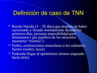 Definición de caso de TNNDefinición de caso de TNN
 Recién Nacido (3 – 28 días) que después de haber
succionado y llorado normalmente durante los
primeros días, presenta imposibilidad para
alimentarse ( por parálisis de los músculos
maseteros “trismus”).
 Fiebre, contracciones musculares a los estímulos
fuertes (ruidos, luces)
 Pudiendo llegar al opistótonos (tronco arqueado
hacia atrás)
 