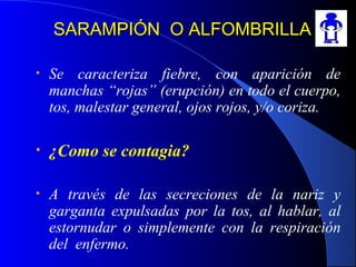 SARAMPIÓN O ALFOMBRILLASARAMPIÓN O ALFOMBRILLA
• Se caracteriza fiebre, con aparición de
manchas “rojas” (erupción) en todo el cuerpo,
tos, malestar general, ojos rojos, y/o coriza.
• ¿Como se contagia?
• A través de las secreciones de la nariz y
garganta expulsadas por la tos, al hablar, al
estornudar o simplemente con la respiración
del enfermo.
 