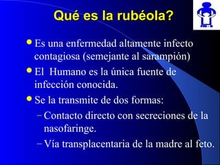 Qué es la rubéola?Qué es la rubéola?
Es una enfermedad altamente infecto
contagiosa (semejante al sarampión)
El Humano es la única fuente de
infección conocida.
Se la transmite de dos formas:
– Contacto directo con secreciones de la
nasofaringe.
– Vía transplacentaria de la madre al feto.
 