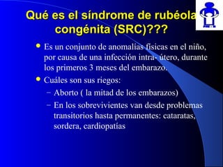 Qué es el síndrome de rubéolaQué es el síndrome de rubéola
congénita (SRC)???congénita (SRC)???
 Es un conjunto de anomalías físicas en el niño,
por causa de una infección intra- útero, durante
los primeros 3 meses del embarazo.
 Cuáles son sus riegos:
– Aborto ( la mitad de los embarazos)
– En los sobrevivientes van desde problemas
transitorios hasta permanentes: cataratas,
sordera, cardiopatías
 