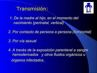 1. De la madre al hijo, en el momento del1. De la madre al hijo, en el momento del
nacimiento (perinatal, vertical)nacimiento (perinatal, vertical)
2. Por contacto de persona a persona (horizontal)2. Por contacto de persona a persona (horizontal)
3. Por vía sexual3. Por vía sexual
4. A través de la exposición parenteral a sangre4. A través de la exposición parenteral a sangre
hemoderivados y otros fluidos orgánicos uhemoderivados y otros fluidos orgánicos u
órganos infectadosórganos infectados..
Transmisión:
 