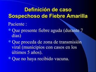 Definición de casoDefinición de caso
Sospechoso de Fiebre AmarillaSospechoso de Fiebre Amarilla
Paciente :
Que presente fiebre aguda (durante 7
días)
Que proceda de zona de transmisión
viral (municipios con casos en los
últimos 5 años).
Que no haya recibido vacuna.
 