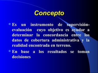 ConceptoConcepto
Es un instrumento de supervisión-
evaluación cuyo objetivo es ayudar a
determinar la concordancia entre los
datos de cobertura administrativa y la
realidad encontrada en terreno.
En base a los resultados se toman
decisiones
 