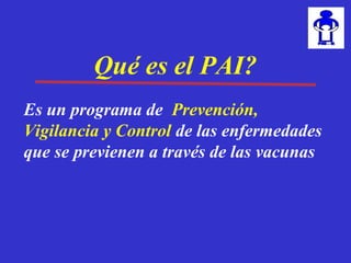 Qué es el PAI?Qué es el PAI?
Es un programa de vigilancia ,
prevención y control de las
enfermedades que se previenen a través
de las vacunas
Es un programa de vigilancia ,
prevención y control de las
enfermedades que se previenen a través
de las vacunas
Es un programa de vigilancia ,
prevención y control de las
enfermedades que se previenen a través
Qué es el PAI?
Es un programa de Prevención,
Vigilancia y Control de las enfermedades
que se previenen a través de las vacunas
 