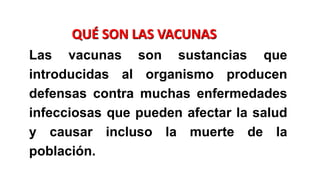 .
QUÉ SON LAS VACUNAS
Las vacunas son sustancias que
introducidas al organismo producen
defensas contra muchas enfermedades
infecciosas que pueden afectar la salud
y causar incluso la muerte de la
población.
.
 