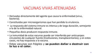 VACUNAS VIVAS ATENUADAS
• Derivadas directamente del agente que causa la enfermedad (virus,
bacteria).
• Constituidas por microorganismos que han perdido la virulencia.
• La respuesta del sistema inmune es intensa y de larga duración, semejante
a la de la enfermedad natural.
• Pequeñas dosis producen respuesta inmune.
• La inmunidad de estas vacunas puede ser interferida por anticuerpos
circulantes de cualquier fuente (trasfusiones, transplacentarios), y en estos
casos, no hay respuesta a la vacuna.
• Estas vacunas son frágiles y se pueden dañar o destruir con
la luz o el calor.
14
 