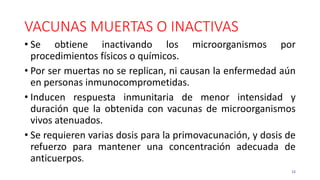 VACUNAS MUERTAS O INACTIVAS
• Se obtiene inactivando los microorganismos por
procedimientos físicos o químicos.
• Por ser muertas no se replican, ni causan la enfermedad aún
en personas inmunocomprometidas.
• Inducen respuesta inmunitaria de menor intensidad y
duración que la obtenida con vacunas de microorganismos
vivos atenuados.
• Se requieren varias dosis para la primovacunación, y dosis de
refuerzo para mantener una concentración adecuada de
anticuerpos.
15
 