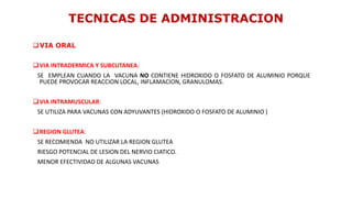 VIA ORAL
VIA INTRADERMICA Y SUBCUTANEA:
SE EMPLEAN CUANDO LA VACUNA NO CONTIENE HIDROXIDO O FOSFATO DE ALUMINIO PORQUE
PUEDE PROVOCAR REACCION LOCAL, INFLAMACION, GRANULOMAS.
VIA INTRAMUSCULAR:
SE UTILIZA PARA VACUNAS CON ADYUVANTES (HIDROXIDO O FOSFATO DE ALUMINIO )
REGION GLUTEA:
SE RECOMIENDA NO UTILIZAR LA REGION GLUTEA
RIESGO POTENCIAL DE LESION DEL NERVIO CIATICO.
MENOR EFECTIVIDAD DE ALGUNAS VACUNAS
TECNICAS DE ADMINISTRACION
 