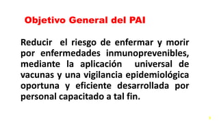 Objetivo General del PAI
Reducir el riesgo de enfermar y morir
por enfermedades inmunoprevenibles,
mediante la aplicación universal de
vacunas y una vigilancia epidemiológica
oportuna y eficiente desarrollada por
personal capacitado a tal fin.
3
 