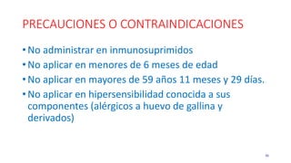 PRECAUCIONES O CONTRAINDICACIONES
• No administrar en inmunosuprimidos
• No aplicar en menores de 6 meses de edad
• No aplicar en mayores de 59 años 11 meses y 29 días.
• No aplicar en hipersensibilidad conocida a sus
componentes (alérgicos a huevo de gallina y
derivados)
36
 